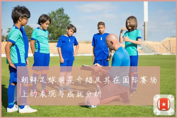 朝鲜足球明星介绍及其在国际赛场上的表现与成就分析