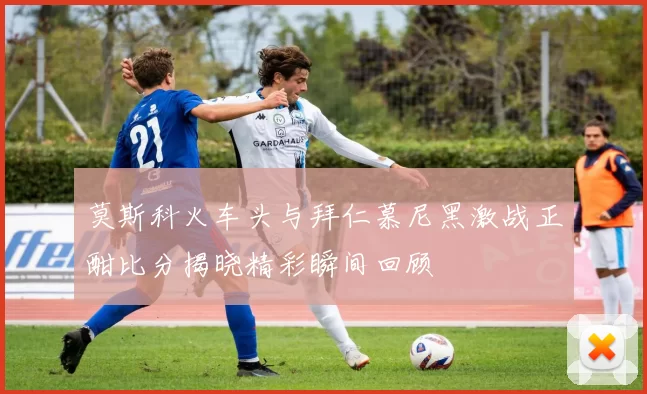 莫斯科火车头与拜仁慕尼黑激战正酣比分揭晓精彩瞬间回顾