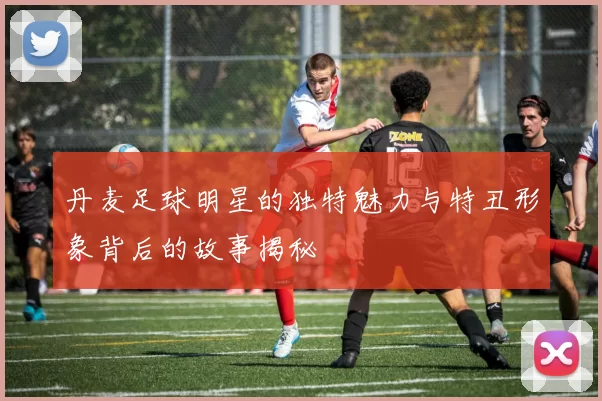 丹麦足球明星的独特魅力与特丑形象背后的故事揭秘