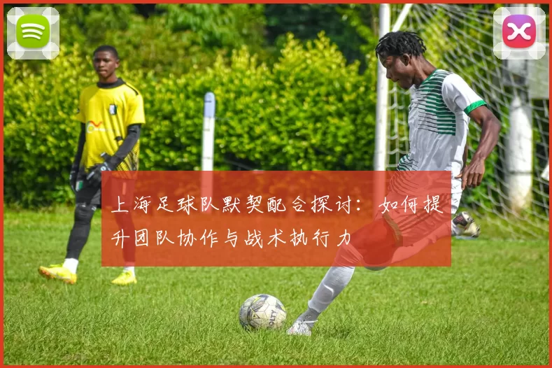 上海足球队默契配合探讨：如何提升团队协作与战术执行力