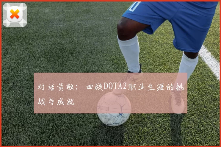 对话黄敏：回顾DOTA2职业生涯的挑战与成就
