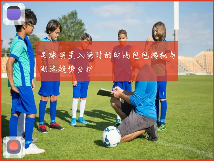 足球明星入场时的时尚包包揭秘与潮流趋势分析