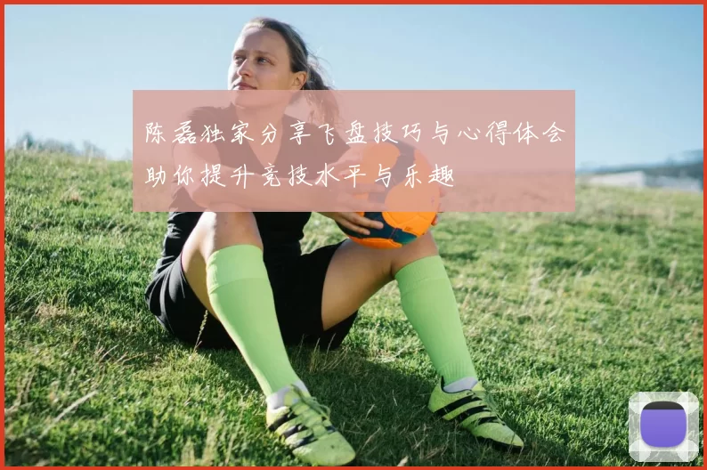 陈磊独家分享飞盘技巧与心得体会助你提升竞技水平与乐趣