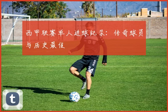 西甲联赛单人进球纪录：传奇球员与历史最佳