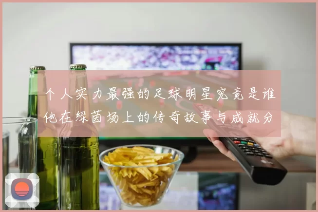 个人实力最强的足球明星究竟是谁他在绿茵场上的传奇故事与成就分析