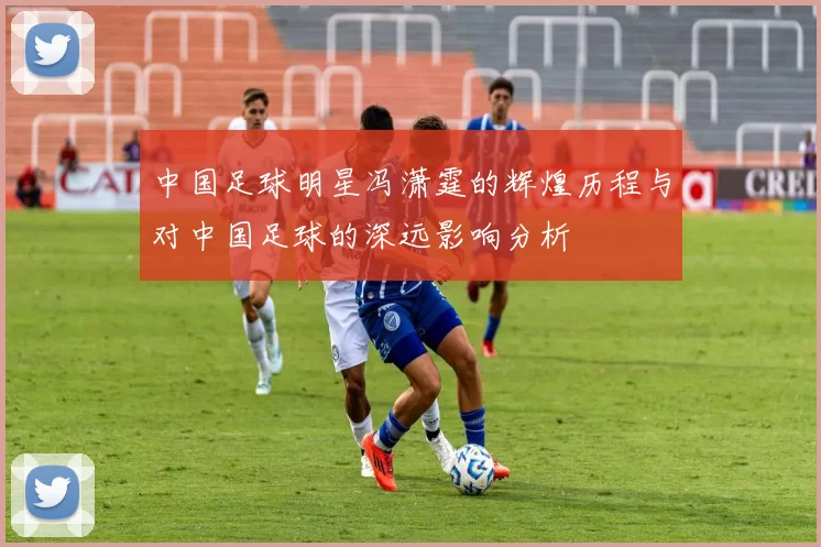 中国足球明星冯潇霆的辉煌历程与对中国足球的深远影响分析