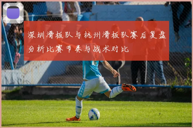 深圳滑板队与杭州滑板队赛后复盘分析比赛节奏与战术对比