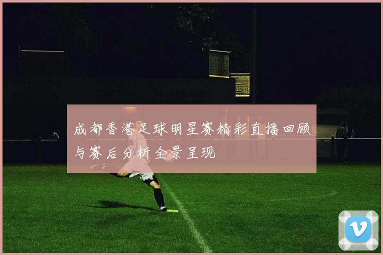 成都香港足球明星赛精彩直播回顾与赛后分析全景呈现