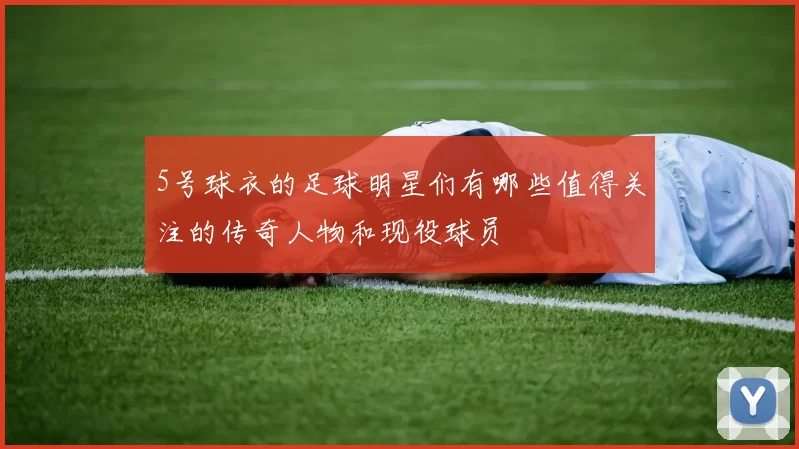 5号球衣的足球明星们有哪些值得关注的传奇人物和现役球员
