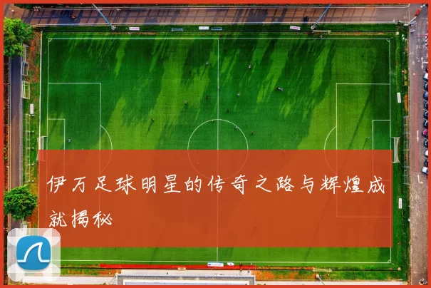 伊万足球明星的传奇之路与辉煌成就揭秘