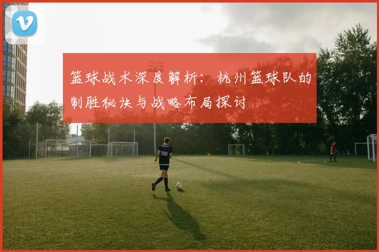 篮球战术深度解析：杭州篮球队的制胜秘诀与战略布局探讨
