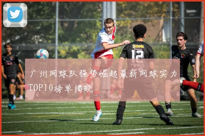广州网球队强势崛起最新网球实力TOP10榜单揭晓