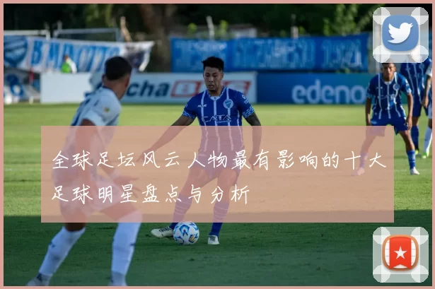 全球足坛风云人物最有影响的十大足球明星盘点与分析