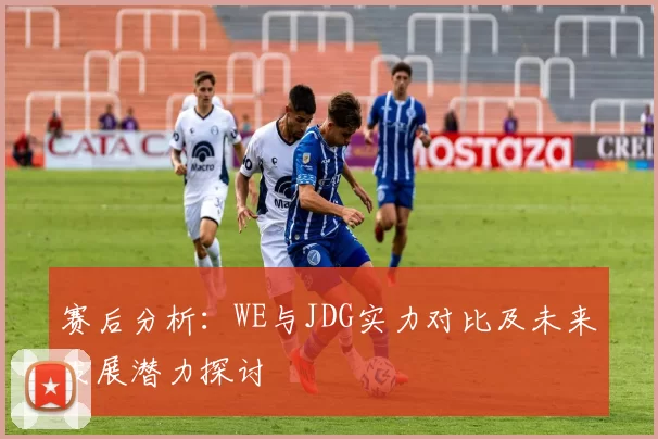 赛后分析：WE与JDG实力对比及未来发展潜力探讨