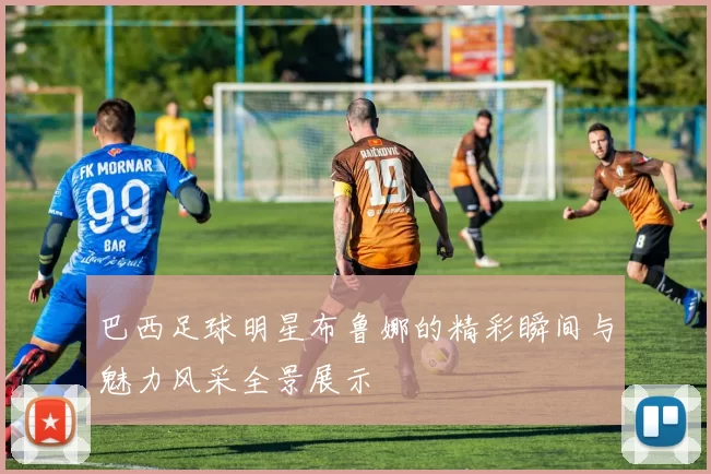 巴西足球明星布鲁娜的精彩瞬间与魅力风采全景展示