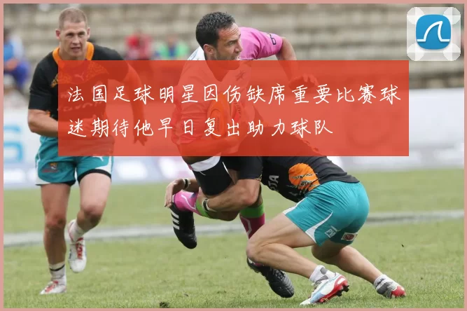法国足球明星因伤缺席重要比赛球迷期待他早日复出助力球队