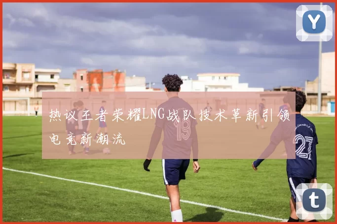 热议王者荣耀LNG战队技术革新引领电竞新潮流