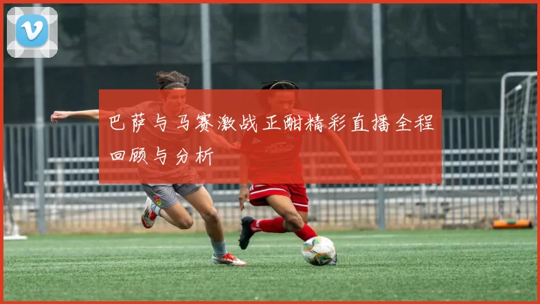 巴萨与马赛激战正酣精彩直播全程回顾与分析
