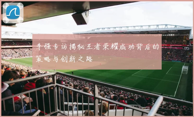 李强专访揭秘王者荣耀成功背后的策略与创新之路