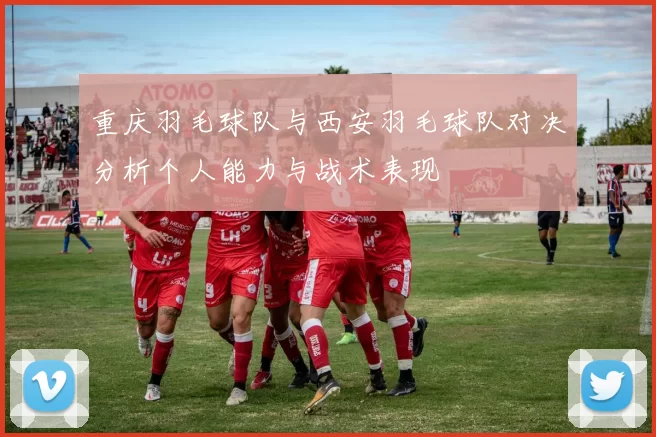 重庆羽毛球队与西安羽毛球队对决分析个人能力与战术表现