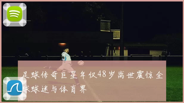 足球传奇巨星年仅48岁离世震惊全球球迷与体育界