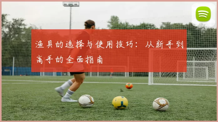 渔具的选择与使用技巧：从新手到高手的全面指南