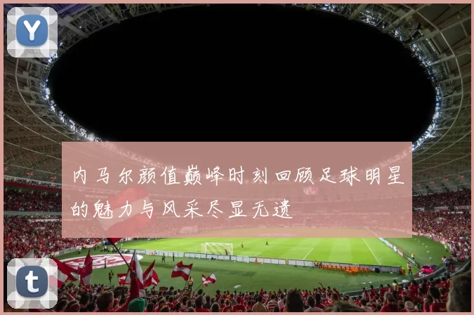 内马尔颜值巅峰时刻回顾足球明星的魅力与风采尽显无遗