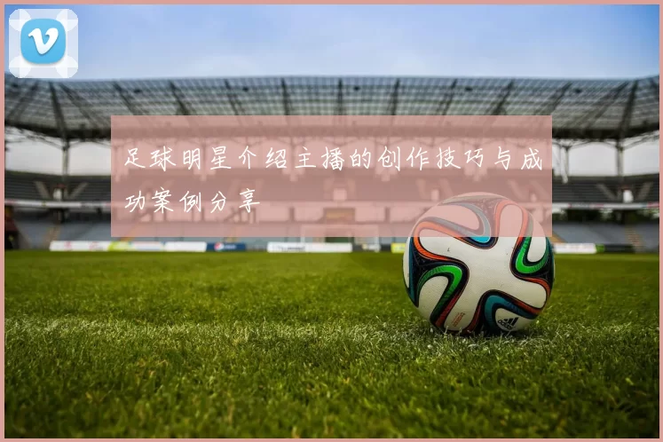 足球明星介绍主播的创作技巧与成功案例分享