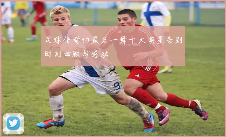 足球传奇的最后一舞十大明星告别时刻回顾与感动
