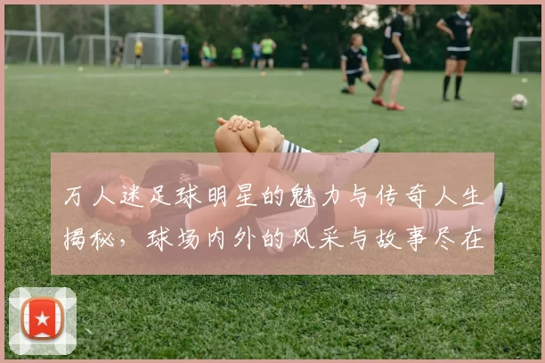 万人迷足球明星的魅力与传奇人生揭秘，球场内外的风采与故事尽在其中