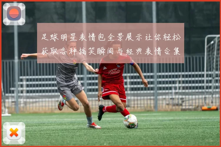 足球明星表情包全景展示让你轻松获取各种搞笑瞬间与经典表情合集
