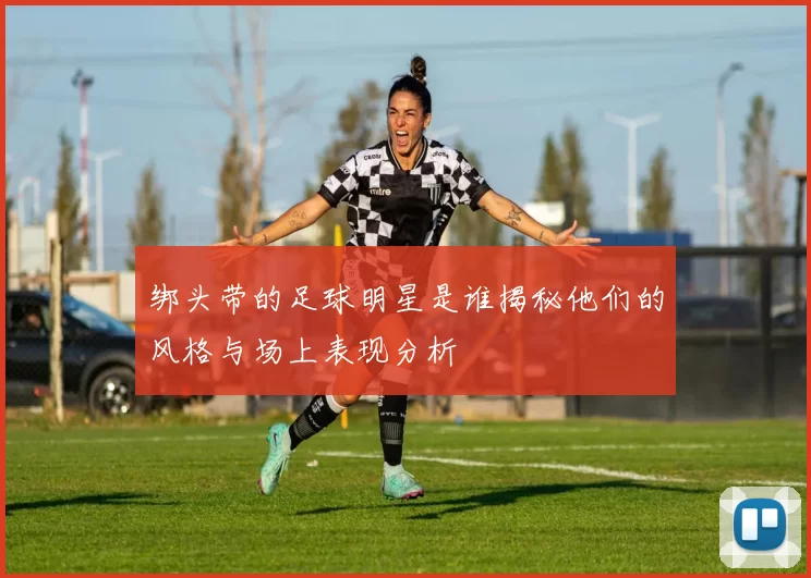 绑头带的足球明星是谁揭秘他们的风格与场上表现分析