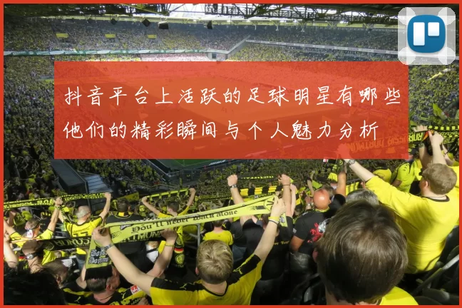 抖音平台上活跃的足球明星有哪些他们的精彩瞬间与个人魅力分析