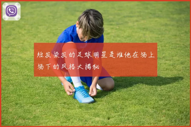 短发染发的足球明星是谁他在场上场下的风格大揭秘