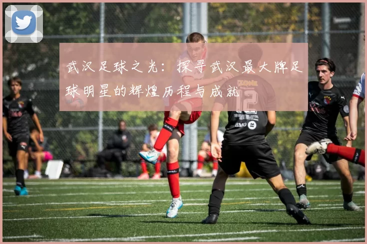 武汉足球之光：探寻武汉最大牌足球明星的辉煌历程与成就