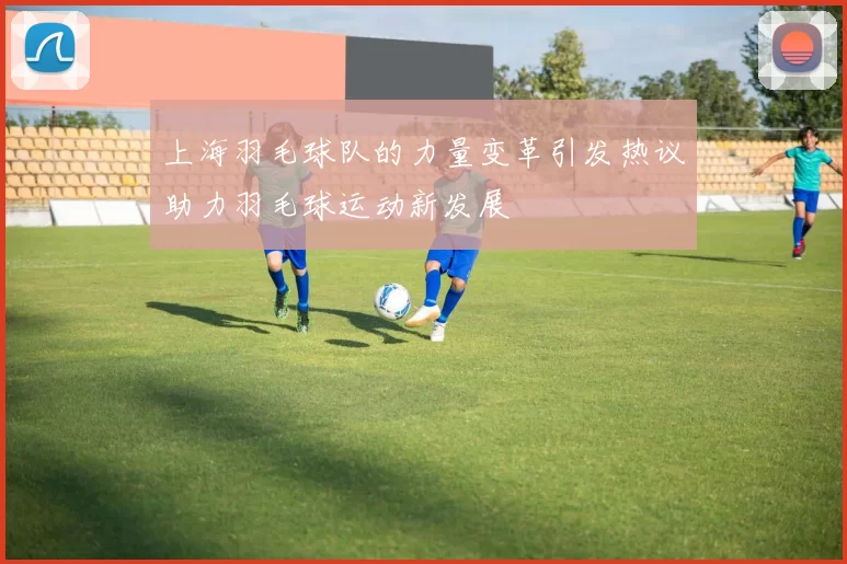 上海羽毛球队的力量变革引发热议助力羽毛球运动新发展
