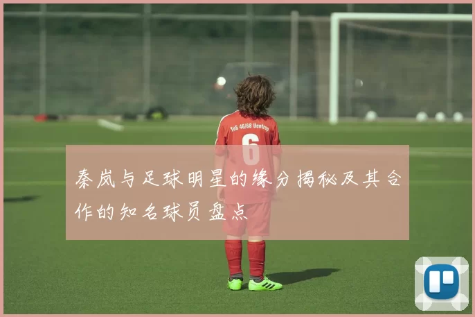 秦岚与足球明星的缘分揭秘及其合作的知名球员盘点