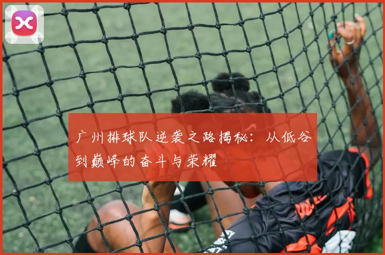 广州排球队逆袭之路揭秘：从低谷到巅峰的奋斗与荣耀