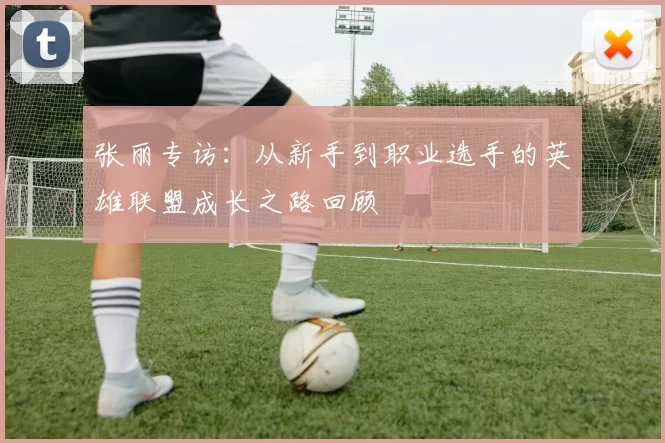 张丽专访：从新手到职业选手的英雄联盟成长之路回顾
