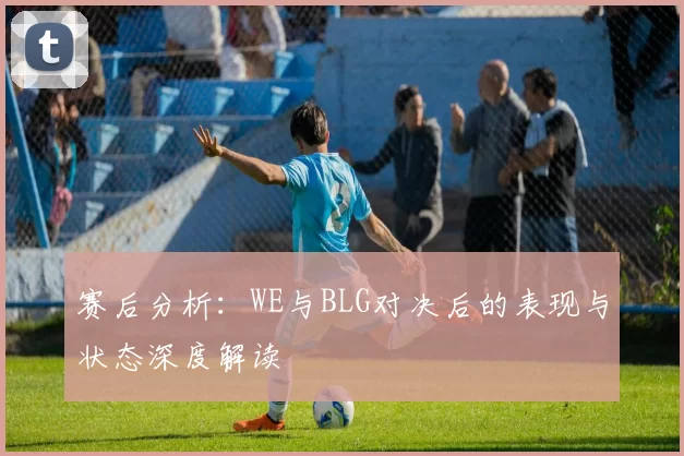 赛后分析：WE与BLG对决后的表现与状态深度解读