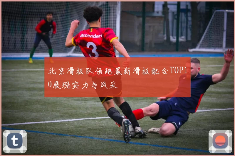 北京滑板队领跑最新滑板配合TOP10展现实力与风采