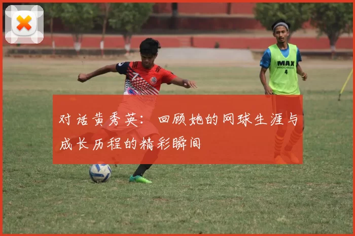对话黄秀英：回顾她的网球生涯与成长历程的精彩瞬间