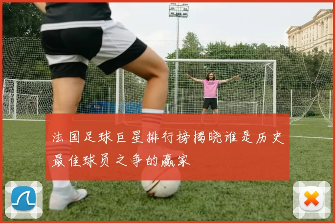 法国足球巨星排行榜揭晓谁是历史最佳球员之争的赢家
