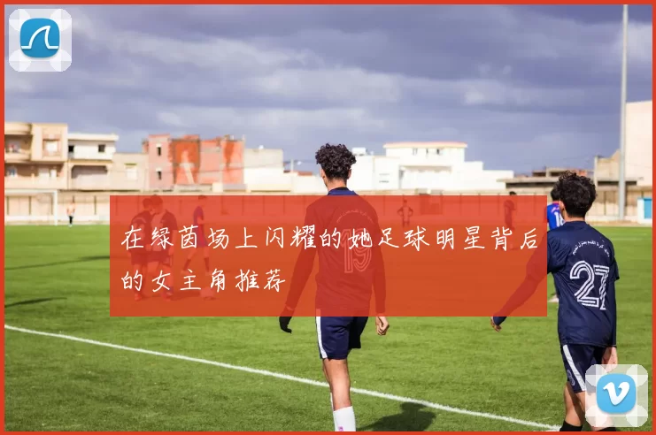 在绿茵场上闪耀的她足球明星背后的女主角推荐