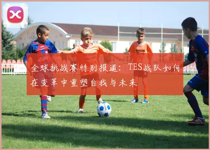 全球挑战赛特别报道：TES战队如何在变革中重塑自我与未来