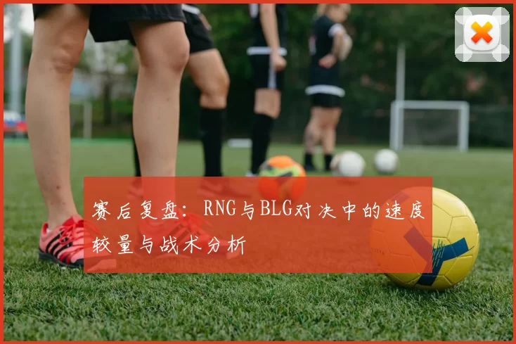 赛后复盘：RNG与BLG对决中的速度较量与战术分析