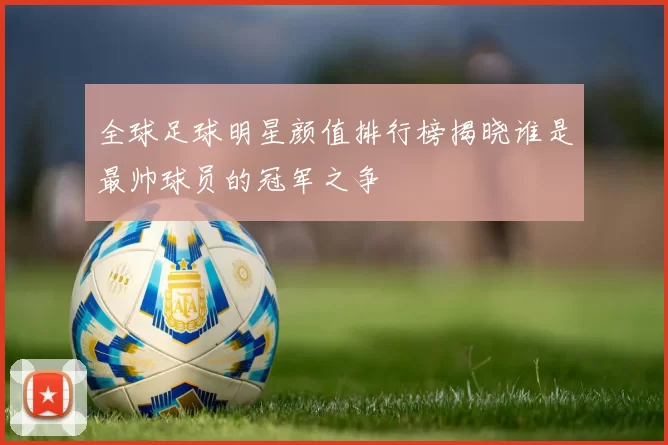 全球足球明星颜值排行榜揭晓谁是最帅球员的冠军之争