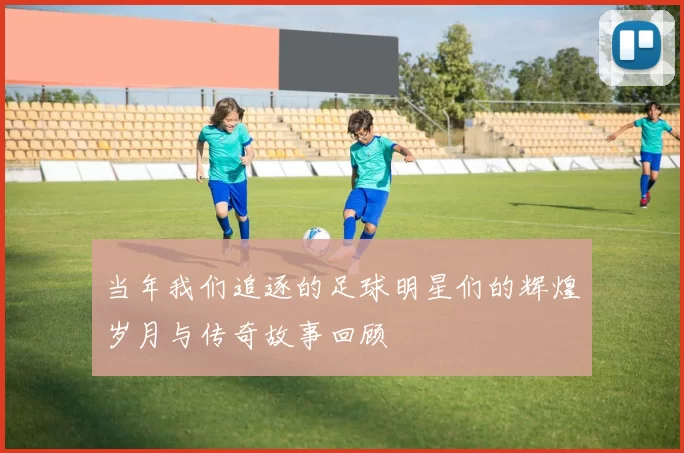 当年我们追逐的足球明星们的辉煌岁月与传奇故事回顾