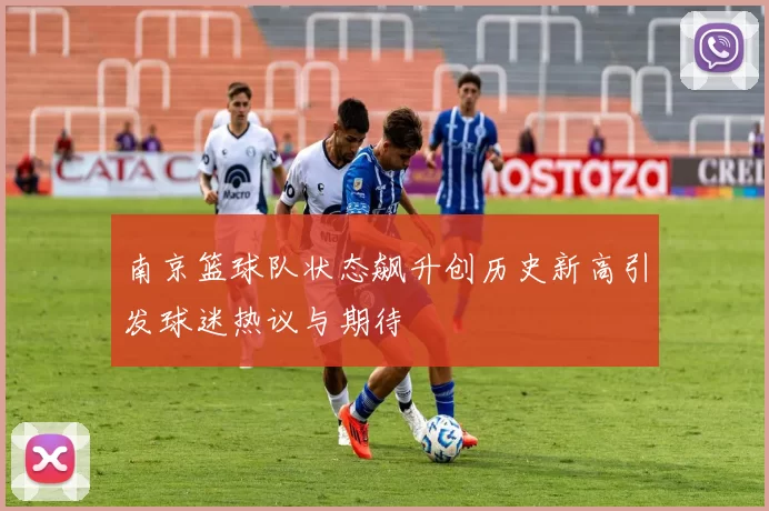 南京篮球队状态飙升创历史新高引发球迷热议与期待