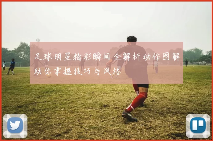 足球明星精彩瞬间全解析动作图解助你掌握技巧与风格